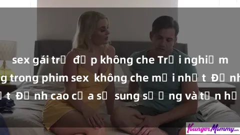 sex gái trẻ đẹp không che Trải nghiệm cực kỳ nóng bỏng trong phim sex  không che mới nhất  Đỉnh cao của sự sung sướng và tận hưởng chân thật