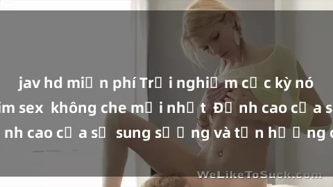 jav hd miễn phí Trải nghiệm cực kỳ nóng bỏng trong phim sex  không che mới nhất  Đỉnh cao của sự sung sướng và tận hưởng chân thật