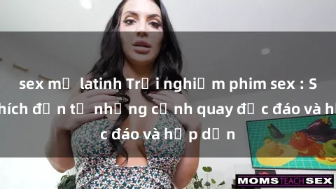sex mỹ latinh Trải nghiệm phim sex : Sự kích thích đến từ những cảnh quay độc đáo và hấp dẫn