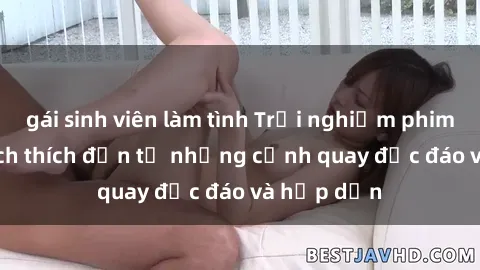 gái sinh viên làm tình Trải nghiệm phim sex : Sự kích thích đến từ những cảnh quay độc đáo và hấp dẫn
