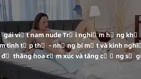 gái việt nam nude Trải nghiệm hứng khởi cùng với việc làm tình tập thể - những bí mật và kinh nghiệm để thăng hoa cảm xúc và tăng cường sự gắn kết trong mối quan hệ