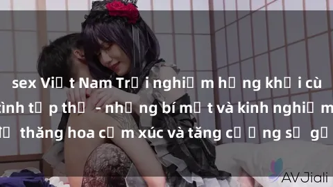 sex Việt Nam Trải nghiệm hứng khởi cùng với việc làm tình tập thể - những bí mật và kinh nghiệm để thăng hoa cảm xúc và tăng cường sự gắn kết trong mối quan hệ