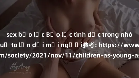 sex bạo lực Bạo lực tình dục trong nhóm: nguy cơ và hậu quả to lớn đối mọi người参考: https://www.theguardian.com/society/2021/nov/11/children-as-young-as-four-are-being-sexually-abused-by-groups-in-uk-