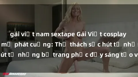 gái việt nam sextape Gái Việt cosplay sexy khiến fan hâm mộ phát cuồng: Thử thách sức hút từ những bộ trang phục đầy sáng tạo và quyến rũ!