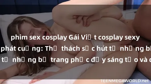 phim sex cosplay Gái Việt cosplay sexy khiến fan hâm mộ phát cuồng: Thử thách sức hút từ những bộ trang phục đầy sáng tạo và quyến rũ!