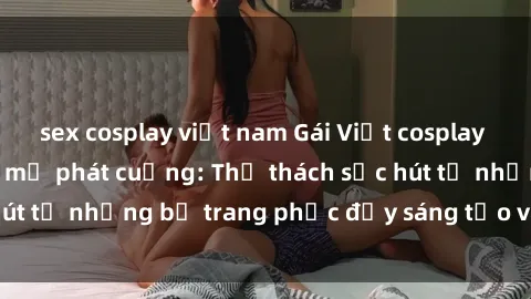 sex cosplay việt nam Gái Việt cosplay sexy khiến fan hâm mộ phát cuồng: Thử thách sức hút từ những bộ trang phục đầy sáng tạo và quyến rũ!
