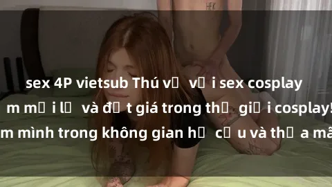 sex 4P vietsub Thú vị với sex cosplay anime: Trải nghiệm mới lạ và đắt giá trong thế giới cosplay! Đắm mình trong không gian hư cấu và thỏa mãn niềm đam mê của bạn!