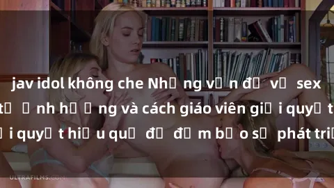 jav idol không che Những vấn đề về sex học sinh: Các yếu tố ảnh hưởng và cách giáo viên giải quyết hiệu quả để đảm bảo sự phát triển toàn diện.