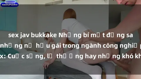 sex jav bukkake Những bí mật đằng sau cuộc sống của những nữ hầu gái trong ngành công nghiệp sex: Cuộc sống, lẽ thường hay những khó khăn mà họ phải đối mặt.