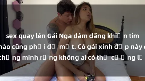 sex quay lén Gái Nga dâm đãng khiến tim bất cứ chàng trai nào cũng phải đỏ mặt. Cô gái xinh đẹp này đã chứng minh rằng không ai có thể cưỡng lại khi cô làm tình đắm say.