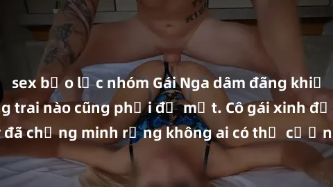 sex bạo lực nhóm Gái Nga dâm đãng khiến tim bất cứ chàng trai nào cũng phải đỏ mặt. Cô gái xinh đẹp này đã chứng minh rằng không ai có thể cưỡng lại khi cô làm tình đắm say.
