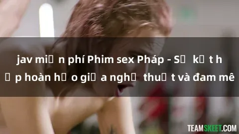 jav miễn phí Phim sex Pháp - Sự kết hợp hoàn hảo giữa nghệ thuật và đam mê