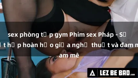 sex phòng tập gym Phim sex Pháp - Sự kết hợp hoàn hảo giữa nghệ thuật và đam mê