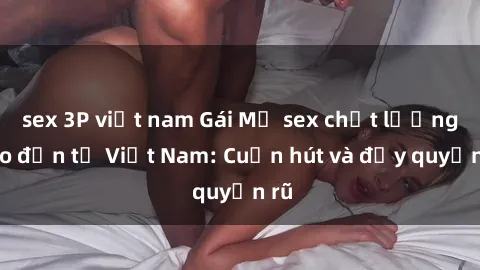 sex 3P việt nam Gái Mỹ sex chất lượng cao đến từ Việt Nam: Cuốn hút và đầy quyến rũ