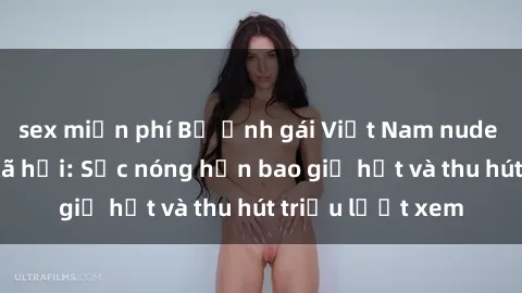 sex miễn phí Bộ ảnh gái Việt Nam nude gây sốt mạng xã hội: Sắc nóng hơn bao giờ hết và thu hút triệu lượt xem