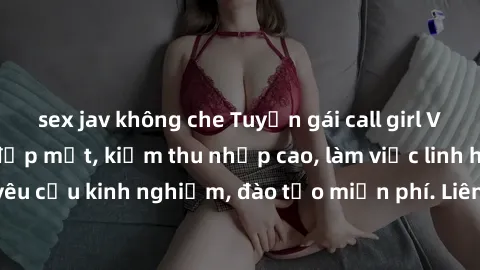 sex jav không che Tuyển gái call girl Việt Nam gợi cảm, đẹp mắt, kiếm thu nhập cao, làm việc linh hoạt, không yêu cầu kinh nghiệm, đào tạo miễn phí. Liên hệ ngay để biết thêm chi tiết!