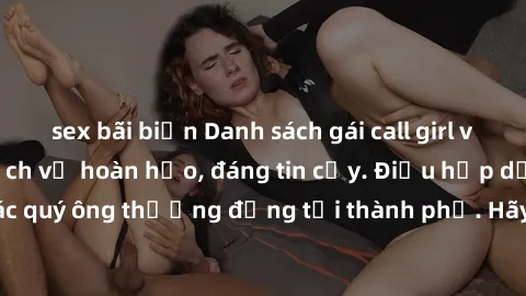 sex bãi biển Danh sách gái call girl vip chất lượng, dịch vụ hoàn hảo, đáng tin cậy. Điều hấp dẫn cho các quý ông thượng đẳng tại thành phố. Hãy nhấc máy và đặt lịch ngay!