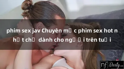 phim sex jav Chuyên mục phim sex hot nhất chỉ dành cho người trên tuổi