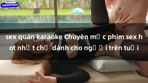 sex quán karaoke Chuyên mục phim sex hot nhất chỉ dành cho người trên tuổi