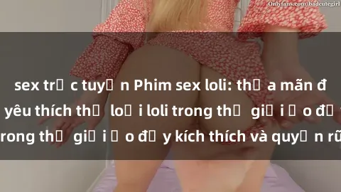 sex trực tuyến Phim sex loli: thỏa mãn đam mê của người yêu thích thể loại loli trong thế giới ảo đầy kích thích và quyến rũ.