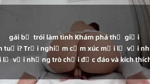 gái bị trói làm tình Khám phá thế giới sex trực tuyến: Hơn tuổi? Trải nghiệm cảm xúc mới lạ với những trò chơi độc đáo và kích thích người lớn