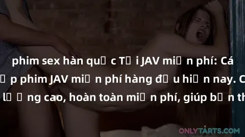 phim sex hàn quốc Tải JAV miễn phí: Các trang web cung cấp phim JAV miễn phí hàng đầu hiện nay. Các tác phẩm chất lượng cao, hoàn toàn miễn phí, giúp bạn thỏa mãn niềm đam mê mà không tốn kém.