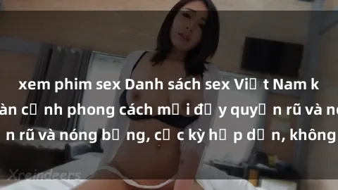 xem phim sex Danh sách sex Việt Nam không che - Ảnh toàn cảnh phong cách mới đầy quyến rũ và nóng bỏng, cực kỳ hấp dẫn, không thể bỏ qua!