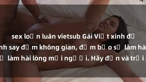 sex loạn luân vietsub Gái Việt xinh đẹp, nồng nàn làm tình say đắm không gian, đảm bảo sẽ làm hài lòng mọi người. Hãy đến và trải nghiệm ngay!