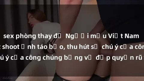 sex phòng thay đồ Người mẫu Việt Nam gây sốt với loạt shoot ảnh táo bạo, thu hút sự chú ý của công chúng bằng vẻ đẹp quyến rũ và gợi cảm.