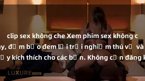 clip sex không che Xem phim sex không che miễn phí tại đây, đảm bảo đem lại trải nghiệm thú vị và đầy kích thích cho các bạn. Không cần đăng ký, hoàn toàn miễn phí.