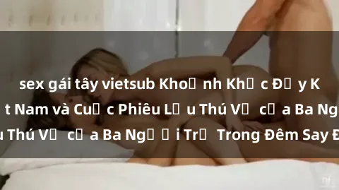 sex gái tây vietsub Khoảnh Khắc Đầy Kịch Tính: Sex  Việt Nam và Cuộc Phiêu Lưu Thú Vị của Ba Người Trẻ Trong Đêm Say Đắm