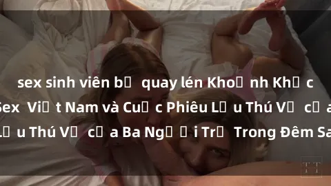 sex sinh viên bị quay lén Khoảnh Khắc Đầy Kịch Tính: Sex  Việt Nam và Cuộc Phiêu Lưu Thú Vị của Ba Người Trẻ Trong Đêm Say Đắm
