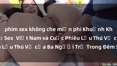 phim sex không che miễn phí Khoảnh Khắc Đầy Kịch Tính: Sex  Việt Nam và Cuộc Phiêu Lưu Thú Vị của Ba Người Trẻ Trong Đêm Say Đắm