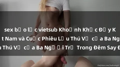 sex bạo lực vietsub Khoảnh Khắc Đầy Kịch Tính: Sex  Việt Nam và Cuộc Phiêu Lưu Thú Vị của Ba Người Trẻ Trong Đêm Say Đắm
