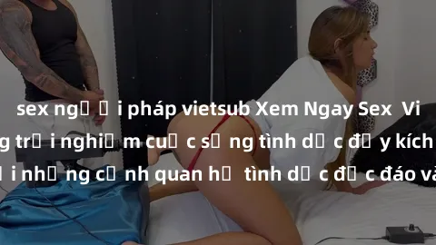 sex người pháp vietsub Xem Ngay Sex  Vietsub Full HD - Cùng trải nghiệm cuộc sống tình dục đầy kích thích với những cảnh quan hệ tình dục độc đáo và mãnh liệt trong bộ phim này!