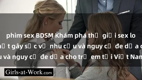 phim sex BDSM Khám phá thế giới sex loli Việt Nam: Sự thật gây sốc về nhu cầu và nguy cơ đe dọa cho trẻ em tại Việt Nam