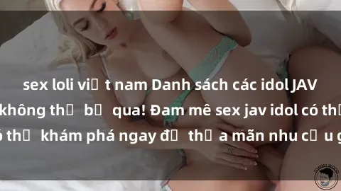 sex loli việt nam Danh sách các idol JAV hot nhất hiện nay không thể bỏ qua! Đam mê sex jav idol có thể khám phá ngay để thỏa mãn nhu cầu giải trí của mình!