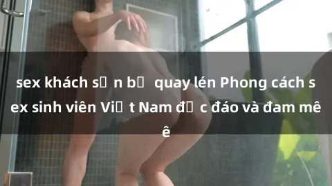 sex khách sạn bị quay lén Phong cách sex sinh viên Việt Nam độc đáo và đam mê